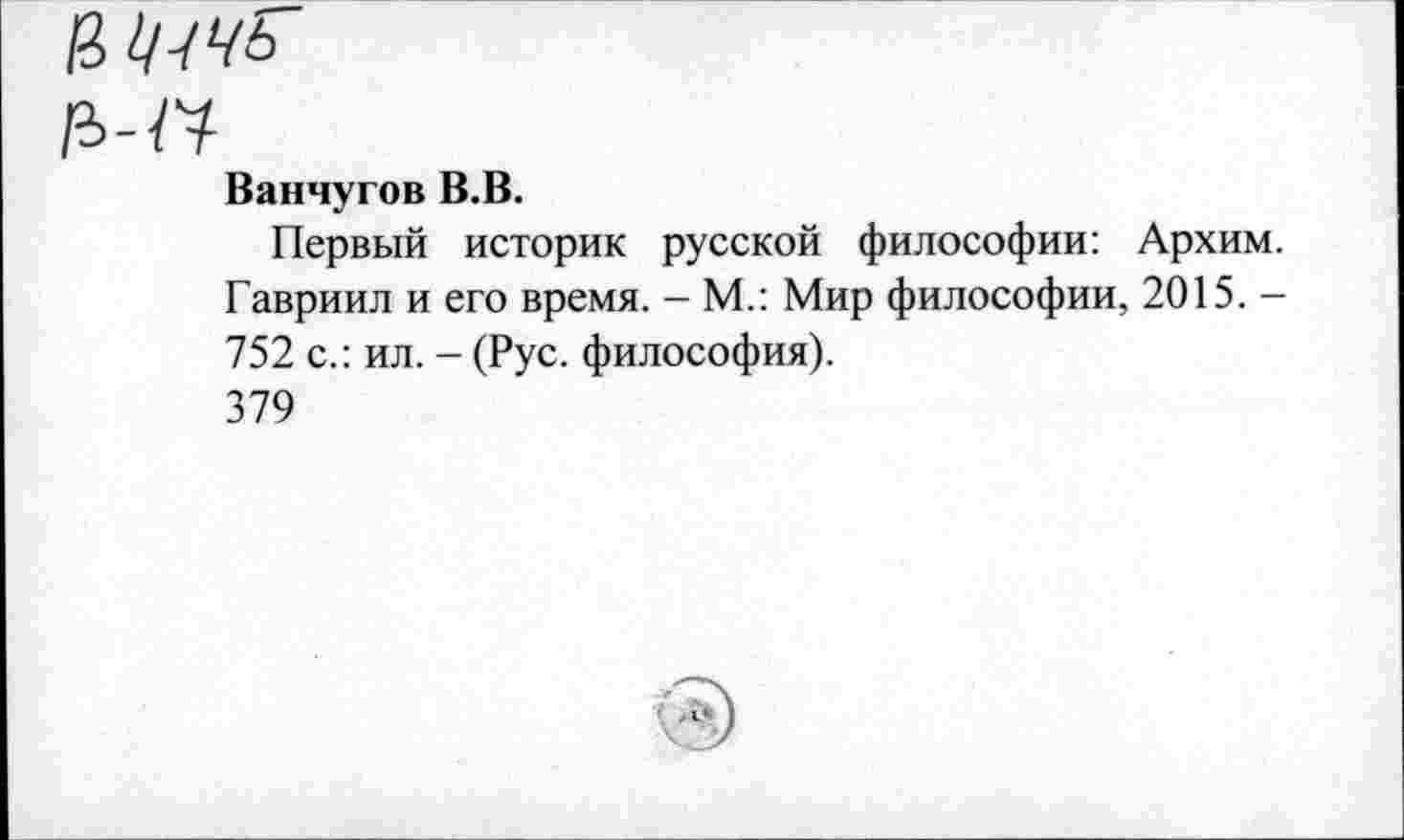 ﻿Ванчугов В.В.
Первый историк русской философии: Архим. Гавриил и его время. - М.: Мир философии, 2015. -752 с.: ил. - (Рус. философия).
379